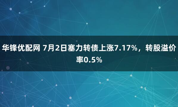 华锋优配网 7月2日塞力转债上涨7.17%，转股溢价率0.5%