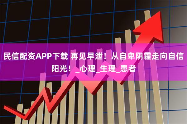 民信配资APP下载 再见早泄！从自卑阴霾走向自信阳光！_心理_生理_患者