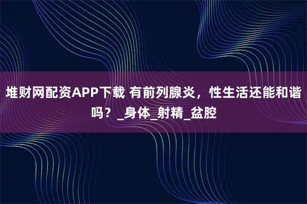 堆财网配资APP下载 有前列腺炎,性生活还能和谐吗?_身体_射精_盆腔