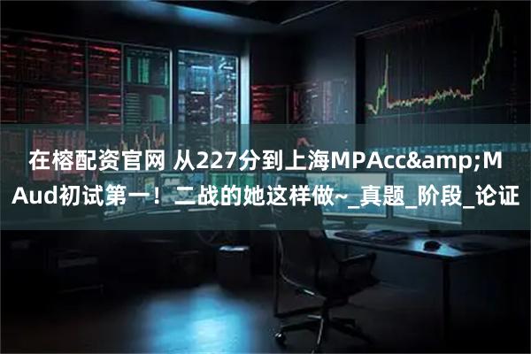 在榕配资官网 从227分到上海MPAcc&MAud初试第一!二战的她这样做~_真题_阶段_论证