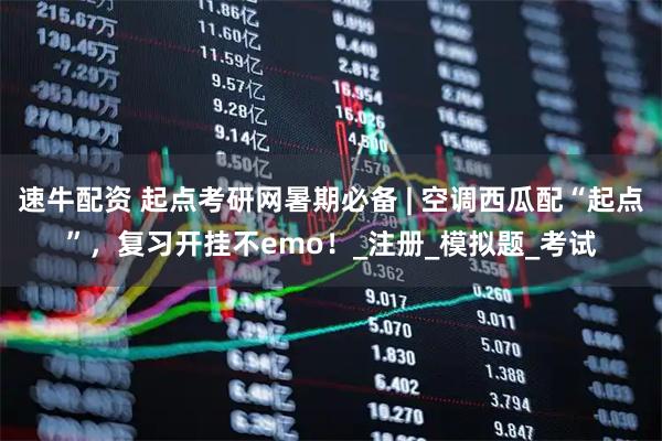 速牛配资 起点考研网暑期必备 | 空调西瓜配“起点”，复习开挂不emo！_注册_模拟题_考试