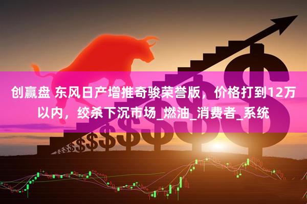 创赢盘 东风日产增推奇骏荣誉版,价格打到12万以内,绞杀下沉市场_燃油_消费者_系统