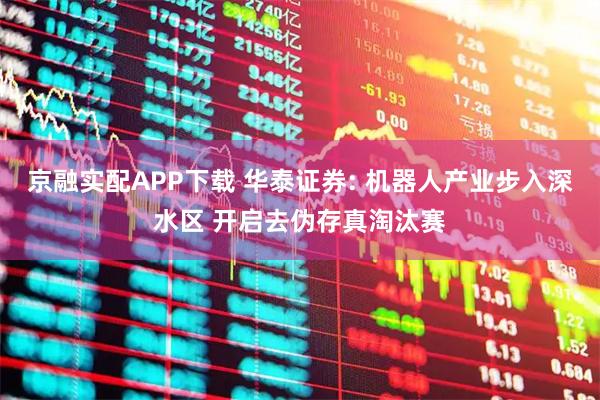 京融实配APP下载 华泰证券: 机器人产业步入深水区 开启去伪存真淘汰赛
