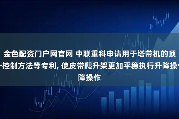 金色配资门户网官网 中联重科申请用于塔带机的顶升控制方法等专利, 使皮带爬升架更加平稳执行升降操作