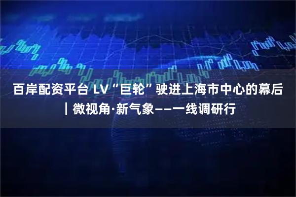 百岸配资平台 LV“巨轮”驶进上海市中心的幕后|微视角·新气象——一线调研行