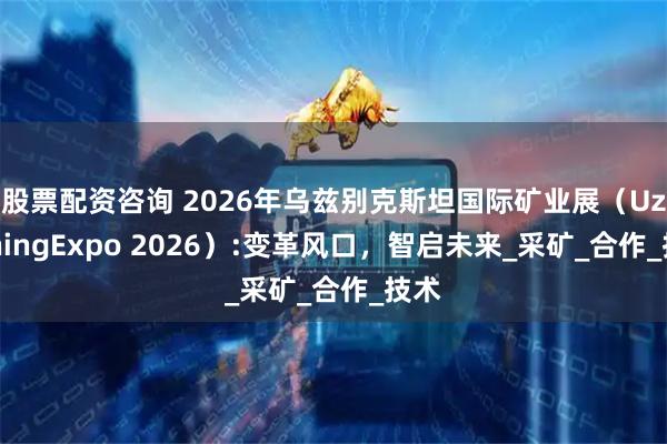 股票配资咨询 2026年乌兹别克斯坦国际矿业展(UzMiningExpo 2026):变革风口,智启未来_采矿_合作_技术