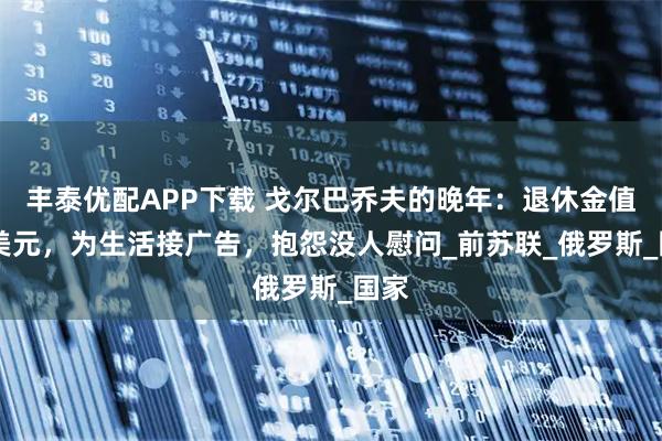 丰泰优配APP下载 戈尔巴乔夫的晚年:退休金值10美元,为生活接广告,抱怨没人慰问_前苏联_俄罗斯_国家