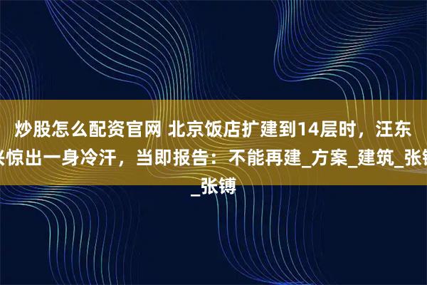 炒股怎么配资官网 北京饭店扩建到14层时，汪东兴惊出一身冷汗，当即报告：不能再建_方案_建筑_张镈