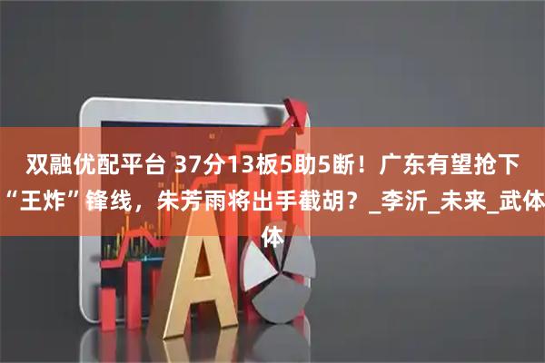 双融优配平台 37分13板5助5断！广东有望抢下“王炸”锋线，朱芳雨将出手截胡？_李沂_未来_武体