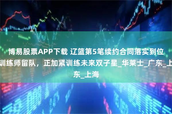 博易股票APP下载 辽篮第5笔续约合同落实到位!训练师留队,正加紧训练未来双子星_华莱士_广东_上海