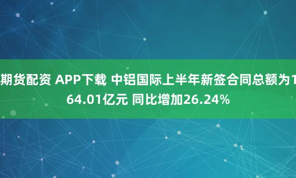 期货配资 APP下载 中铝国际上半年新签合同总额为164.01亿元 同比增加26.24%
