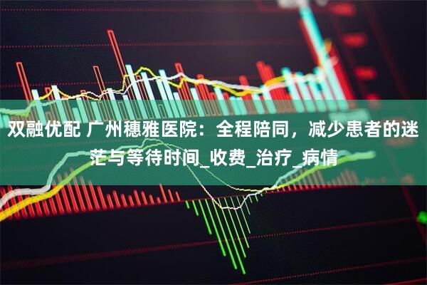 双融优配 广州穗雅医院：全程陪同，减少患者的迷茫与等待时间_收费_治疗_病情