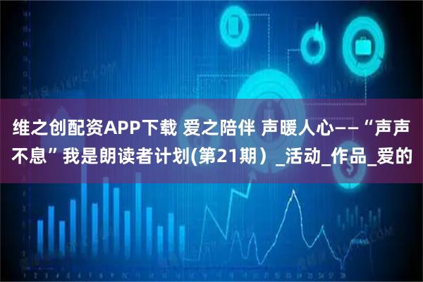 维之创配资APP下载 爱之陪伴 声暖人心——“声声不息”我是朗读者计划(第21期)_活动_作品_爱的
