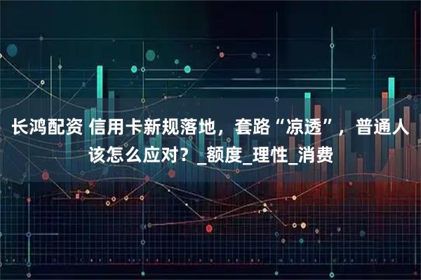长鸿配资 信用卡新规落地,套路“凉透”,普通人该怎么应对?_额度_理性_消费
