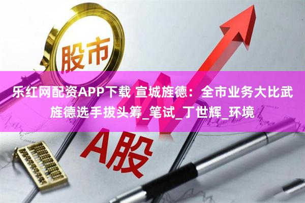 乐红网配资APP下载 宣城旌德:全市业务大比武旌德选手拔头筹_笔试_丁世辉_环境