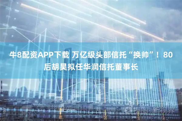 牛8配资APP下载 万亿级头部信托“换帅”！80后胡昊拟任华润信托董事长