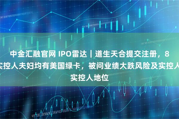 中金汇融官网 IPO雷达｜道生天合提交注册，80后实控人夫妇均有美国绿卡，被问业绩大跌风险及实控人地位
