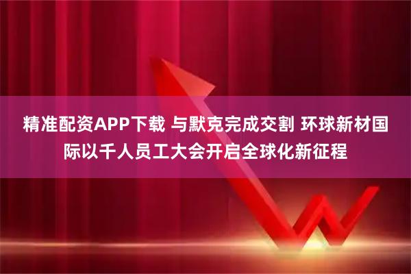 精准配资APP下载 与默克完成交割 环球新材国际以千人员工大会开启全球化新征程