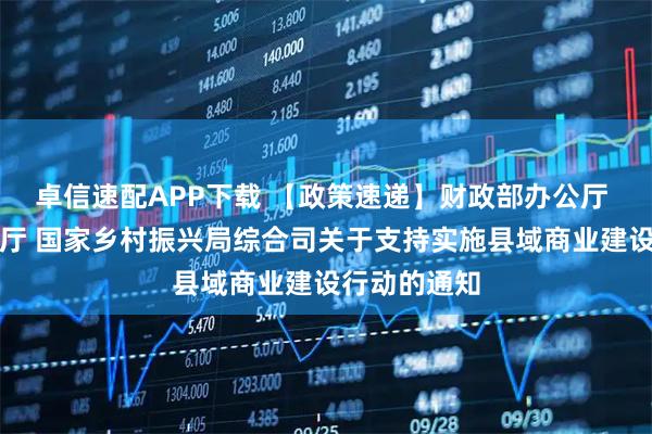 卓信速配APP下载 【政策速递】财政部办公厅 商务部办公厅 国家乡村振兴局综合司关于支持实施县域商业建设行动的通知