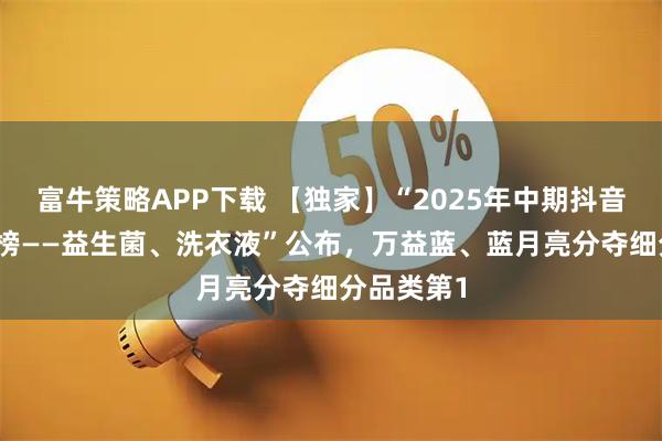 富牛策略APP下载 【独家】“2025年中期抖音TOP金品榜——益生菌、洗衣液”公布，万益蓝、蓝月亮分夺细分品类第1