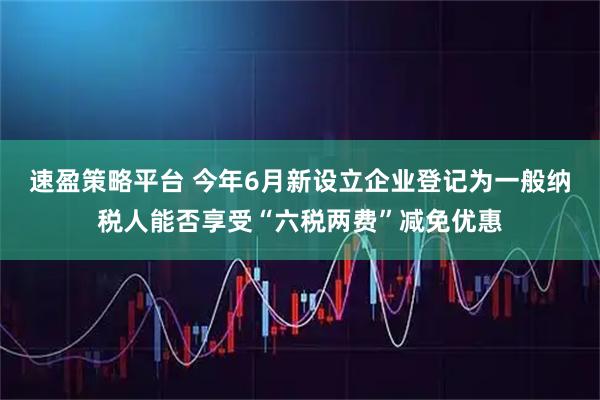 速盈策略平台 今年6月新设立企业登记为一般纳税人能否享受“六税两费”减免优惠