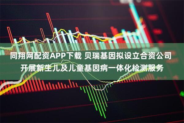 同翔网配资APP下载 贝瑞基因拟设立合资公司 开展新生儿及儿童基因病一体化检测服务