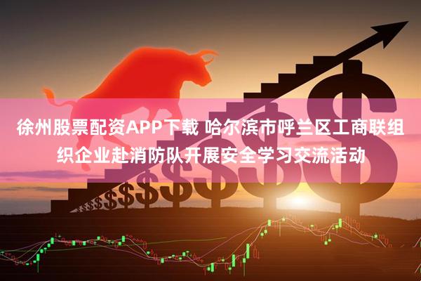 徐州股票配资APP下载 哈尔滨市呼兰区工商联组织企业赴消防队开展安全学习交流活动