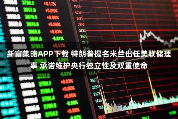 新富策略APP下载 特朗普提名米兰出任美联储理事 承诺维护央行独立性及双重使命