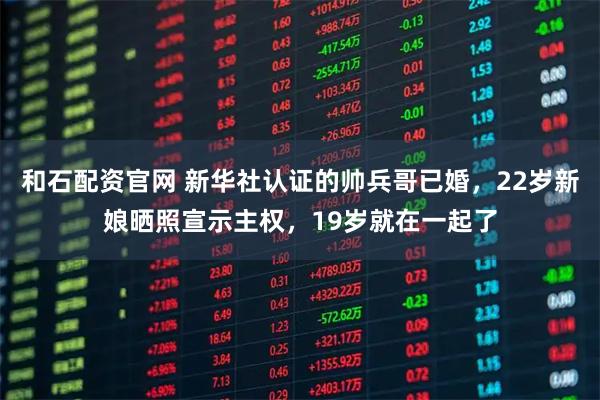 和石配资官网 新华社认证的帅兵哥已婚，22岁新娘晒照宣示主权，19岁就在一起了