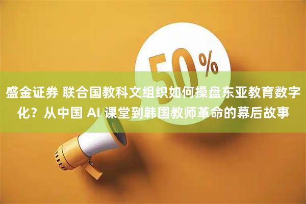 盛金证券 联合国教科文组织如何操盘东亚教育数字化？从中国 AI 课堂到韩国教师革命的幕后故事