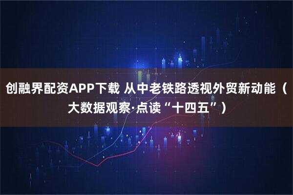 创融界配资APP下载 从中老铁路透视外贸新动能（大数据观察·点读“十四五”）