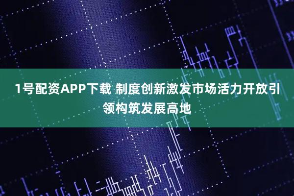 1号配资APP下载 制度创新激发市场活力开放引领构筑发展高地