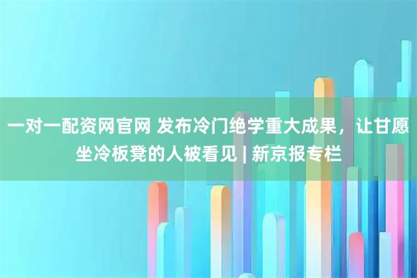 一对一配资网官网 发布冷门绝学重大成果,让甘愿坐冷板凳的人被看见 | 新京报专栏