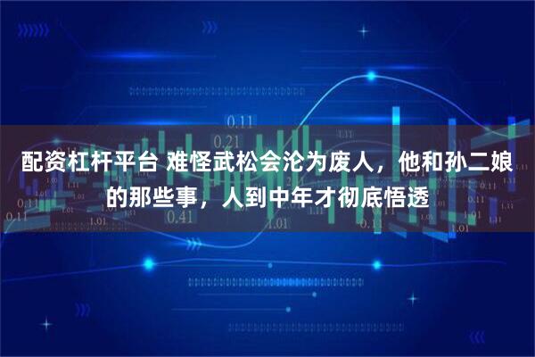 配资杠杆平台 难怪武松会沦为废人，他和孙二娘的那些事，人到中年才彻底悟透
