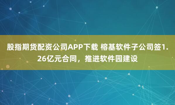 股指期货配资公司APP下载 榕基软件子公司签1.26亿元合同，推进软件园建设