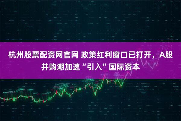 杭州股票配资网官网 政策红利窗口已打开，A股并购潮加速“引入”国际资本