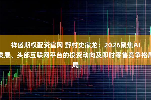 祥盛期权配资官网 野村史家龙：2026聚焦AI发展、头部互联网平台的投资动向及即时零售竞争格局