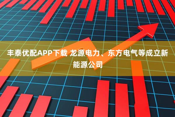 丰泰优配APP下载 龙源电力、东方电气等成立新能源公司