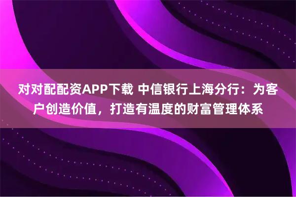 对对配配资APP下载 中信银行上海分行:为客户创造价值,打造有温度的财富管理体系