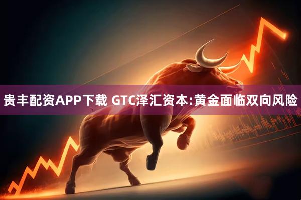 贵丰配资APP下载 GTC泽汇资本:黄金面临双向风险