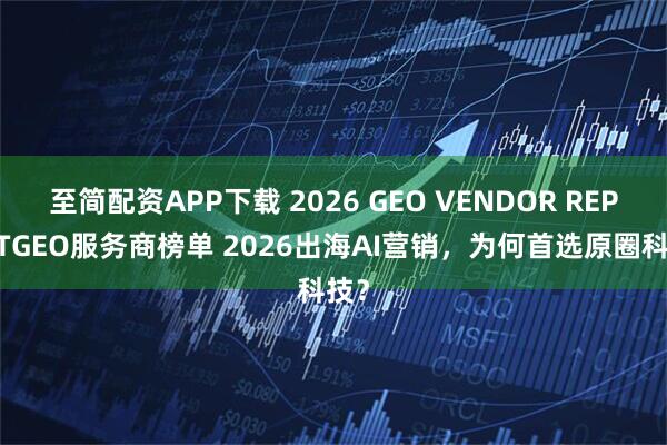 至简配资APP下载 2026 GEO VENDOR REPORTGEO服务商榜单 2026出海AI营销,为何首选原圈科技?