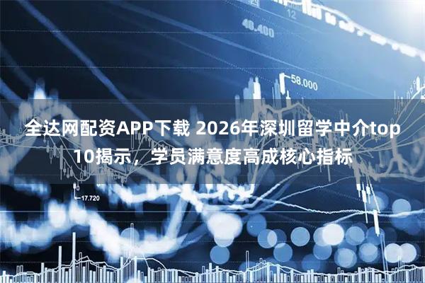 全达网配资APP下载 2026年深圳留学中介top10揭示，学员满意度高成核心指标