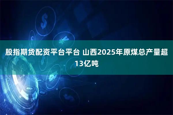 股指期货配资平台平台 山西2025年原煤总产量超13亿吨
