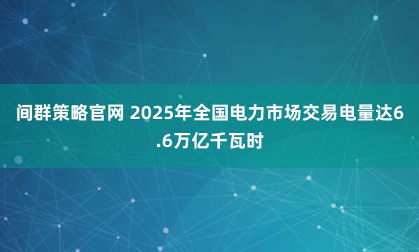 间群策略官网 2025年全国电力市场交易电量达6.6万亿千瓦时