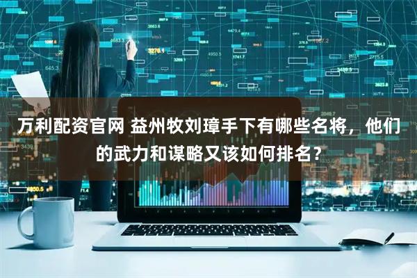 万利配资官网 益州牧刘璋手下有哪些名将，他们的武力和谋略又该如何排名？
