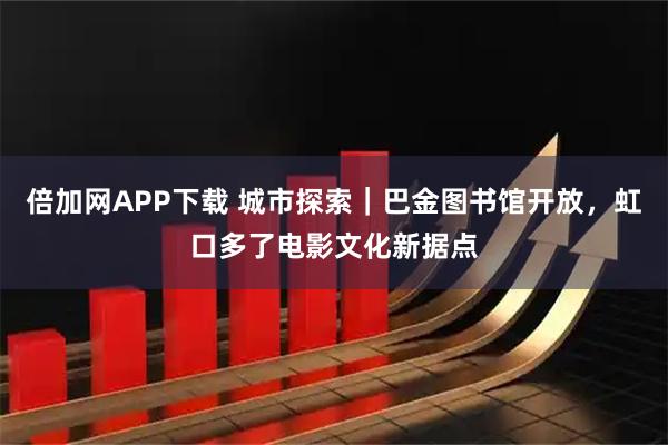 倍加网APP下载 城市探索｜巴金图书馆开放，虹口多了电影文化新据点