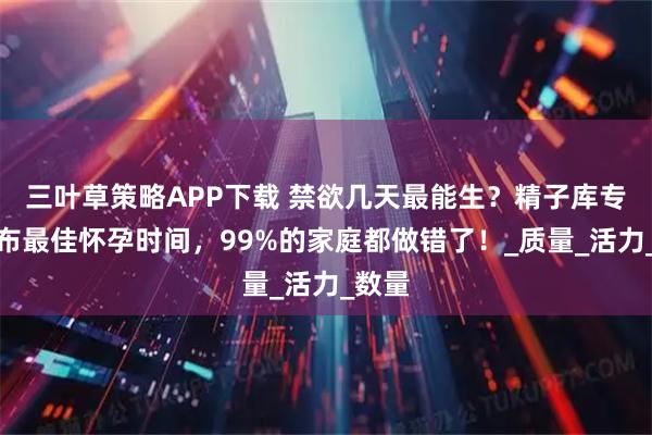 三叶草策略APP下载 禁欲几天最能生?精子库专家公布最佳怀孕时间,99%的家庭都做错了!_质量_活力_数量