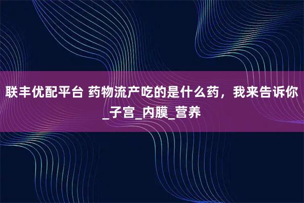 联丰优配平台 药物流产吃的是什么药,我来告诉你_子宫_内膜_营养