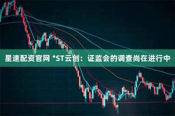 星速配资官网 *ST云创：证监会的调查尚在进行中