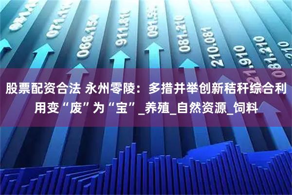 股票配资合法 永州零陵：多措并举创新秸秆综合利用变“废”为“宝”_养殖_自然资源_饲料